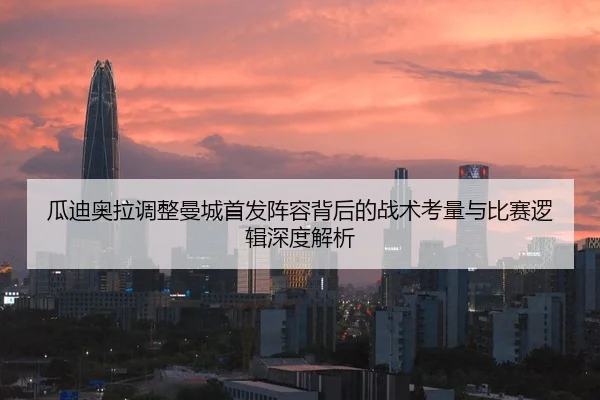 瓜迪奥拉调整曼城首发阵容背后的战术考量与比赛逻辑深度解析
