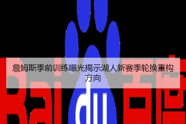 詹姆斯季前训练曝光揭示湖人新赛季轮换重构方向